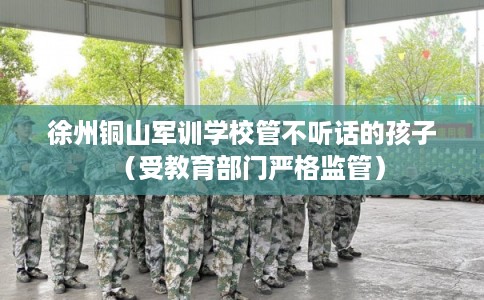 徐州铜山军训学校管不听话的孩子（受教育部门严格监管）
