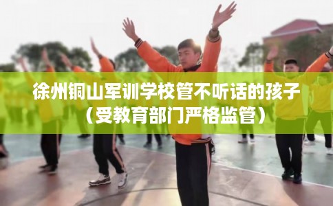 徐州铜山军训学校管不听话的孩子（受教育部门严格监管）