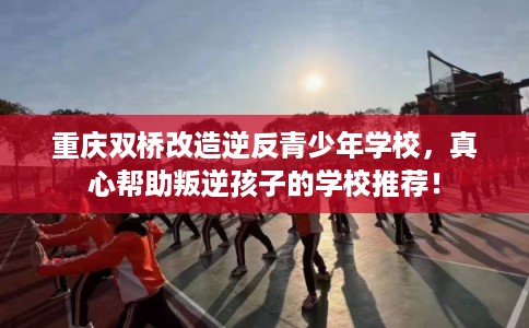 重庆双桥改造逆反青少年学校，真心帮助叛逆孩子的学校推荐！