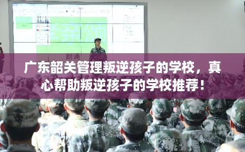 广东韶关管理叛逆孩子的学校，真心帮助叛逆孩子的学校推荐！