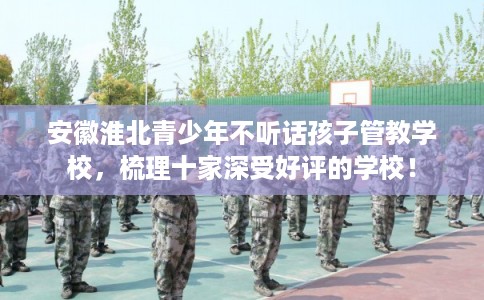 安徽淮北青少年不听话孩子管教学校，梳理十家深受好评的学校！