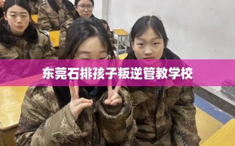 东莞石排孩子叛逆管教学校