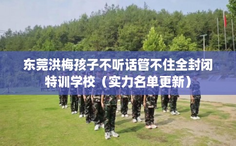东莞洪梅孩子不听话管不住全封闭特训学校（实力名单更新）