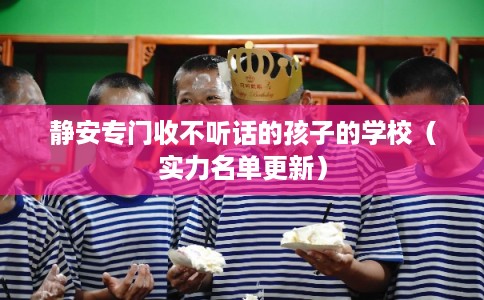 静安专门收不听话的孩子的学校（实力名单更新）