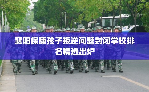 襄阳保康孩子叛逆问题封闭学校排名精选出炉