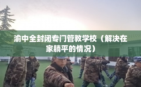 渝中全封闭专门管教学校（解决在家躺平的情况）