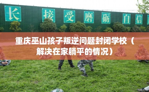 重庆巫山孩子叛逆问题封闭学校（解决在家躺平的情况）