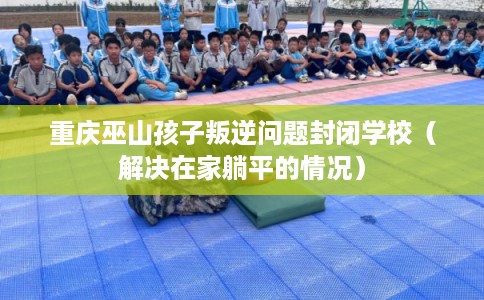 重庆巫山孩子叛逆问题封闭学校（解决在家躺平的情况）