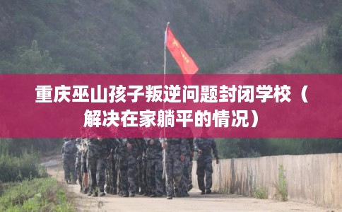 重庆巫山孩子叛逆问题封闭学校（解决在家躺平的情况）