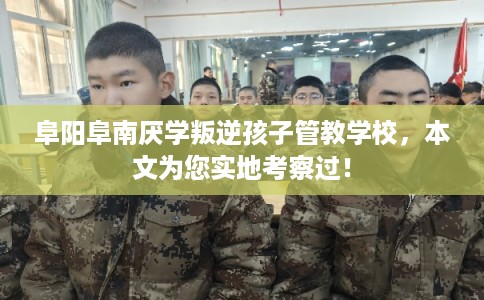 阜阳阜南厌学叛逆孩子管教学校，本文为您实地考察过！