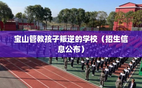 宝山管教孩子叛逆的学校（招生信息公布）