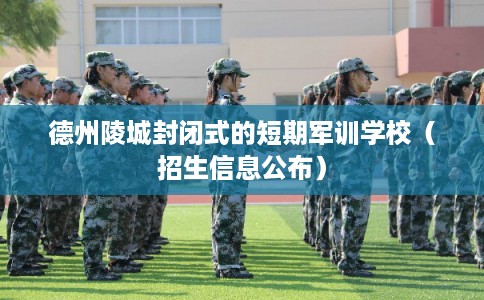 德州陵城封闭式的短期军训学校（招生信息公布）