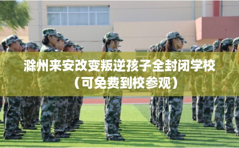 滁州来安改变叛逆孩子全封闭学校（可免费到校参观）