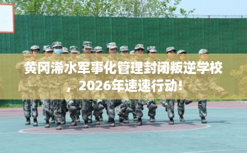 黄冈浠水军事化管理封闭叛逆学校，2026年速速行动!