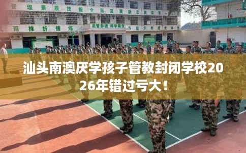 汕头南澳厌学孩子管教封闭学校2026年错过亏大！
