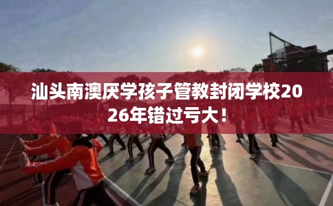 汕头南澳厌学孩子管教封闭学校2026年错过亏大！
