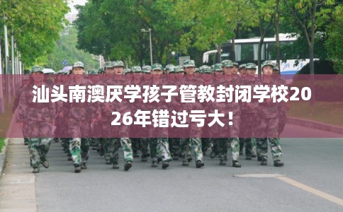 汕头南澳厌学孩子管教封闭学校2026年错过亏大！