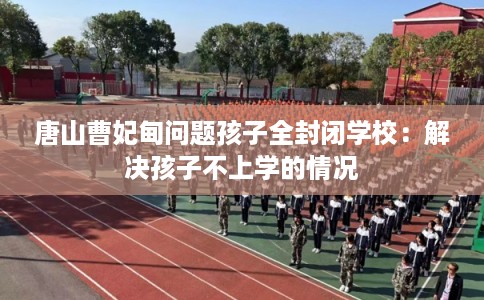 唐山曹妃甸问题孩子全封闭学校：解决孩子不上学的情况