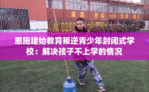 恩施建始教育叛逆青少年封闭式学校：解决孩子不上学的情况