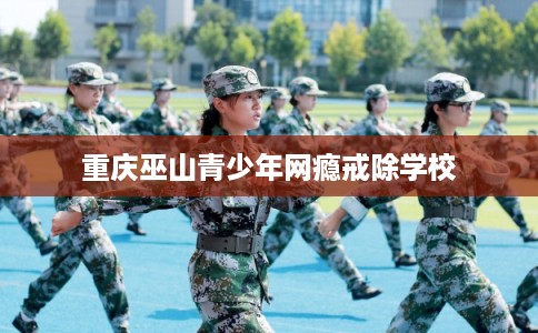 重庆巫山青少年网瘾戒除学校