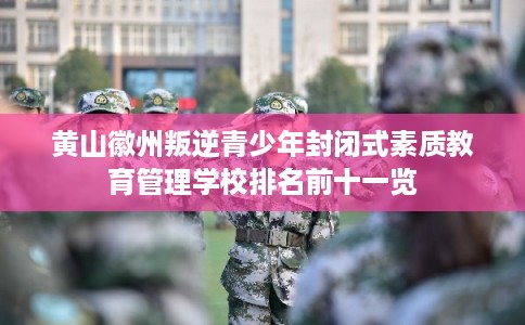 黄山徽州叛逆青少年封闭式素质教育管理学校排名前十一览