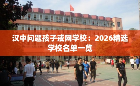 汉中问题孩子戒网学校：2026精选学校名单一览