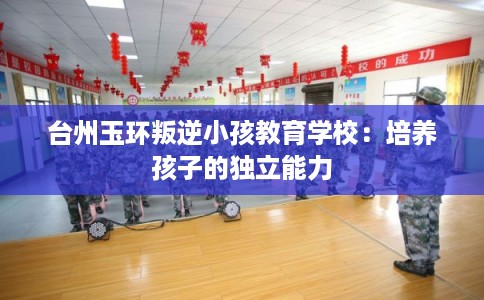 台州玉环叛逆小孩教育学校：培养孩子的独立能力