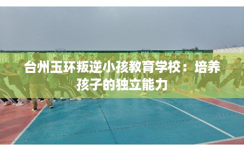 台州玉环叛逆小孩教育学校：培养孩子的独立能力