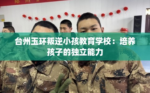 台州玉环叛逆小孩教育学校：培养孩子的独立能力