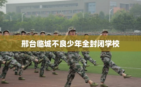 邢台临城不良少年全封闭学校