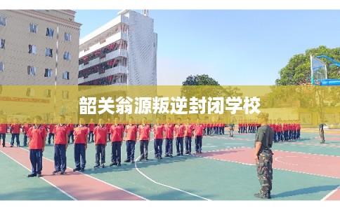 韶关翁源叛逆封闭学校