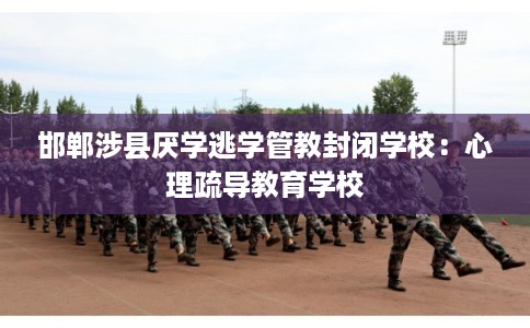 邯郸涉县厌学逃学管教封闭学校：心理疏导教育学校