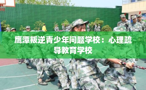 鹰潭叛逆青少年问题学校：心理疏导教育学校