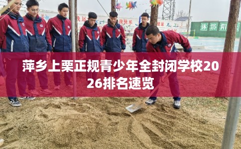 萍乡上栗正规青少年全封闭学校2026排名速览