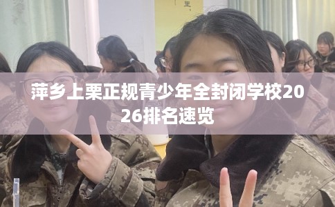 萍乡上栗正规青少年全封闭学校2026排名速览