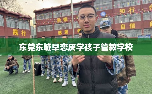 东莞东城早恋厌学孩子管教学校