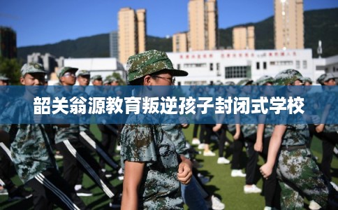 韶关翁源教育叛逆孩子封闭式学校