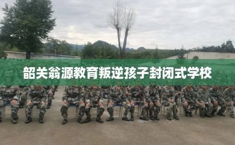 韶关翁源教育叛逆孩子封闭式学校