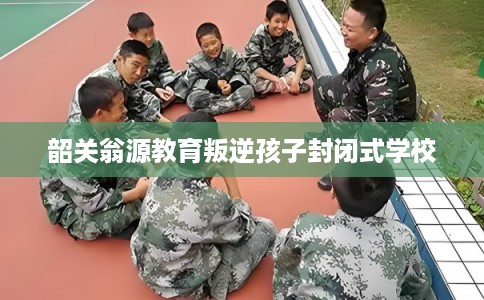 韶关翁源教育叛逆孩子封闭式学校