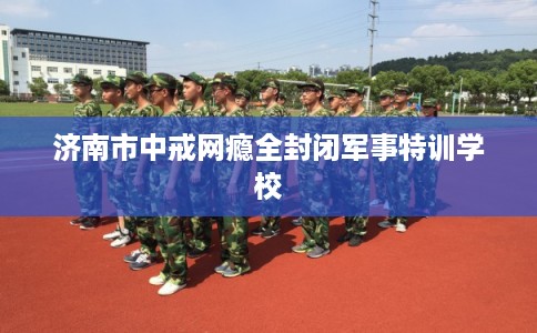 济南市中戒网瘾全封闭军事特训学校
