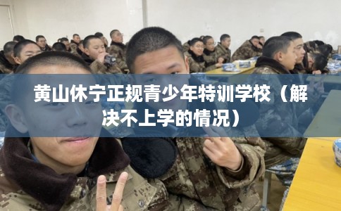 黄山休宁正规青少年特训学校（解决不上学的情况）