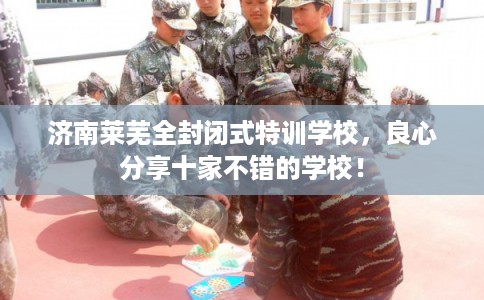 济南莱芜全封闭式特训学校，良心分享十家不错的学校！