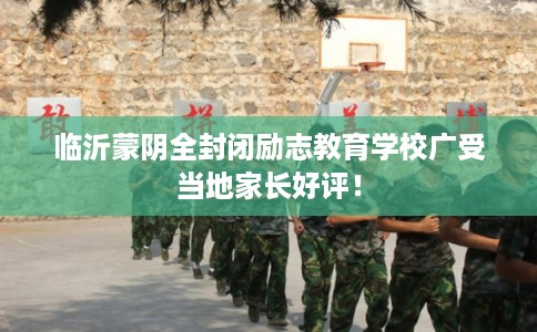 临沂蒙阴全封闭励志教育学校广受当地家长好评！