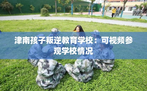 津南孩子叛逆教育学校：可视频参观学校情况