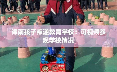 津南孩子叛逆教育学校：可视频参观学校情况