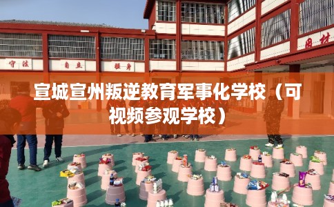 宣城宣州叛逆教育军事化学校（可视频参观学校）