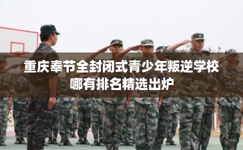 重庆奉节全封闭式青少年叛逆学校哪有排名精选出炉