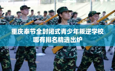 重庆奉节全封闭式青少年叛逆学校哪有排名精选出炉