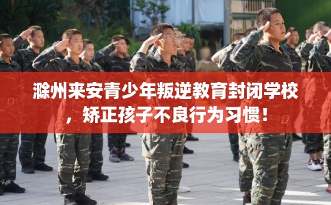 滁州来安青少年叛逆教育封闭学校，矫正孩子不良行为习惯！