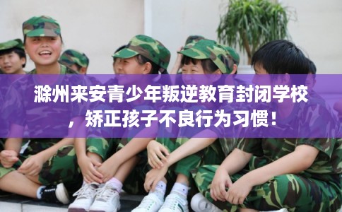 滁州来安青少年叛逆教育封闭学校，矫正孩子不良行为习惯！
